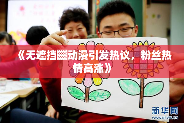 《无遮挡▓动漫引发热议，粉丝热情高涨》