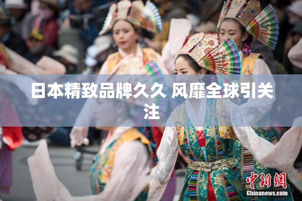 日本精致品牌久久 风靡全球引关注