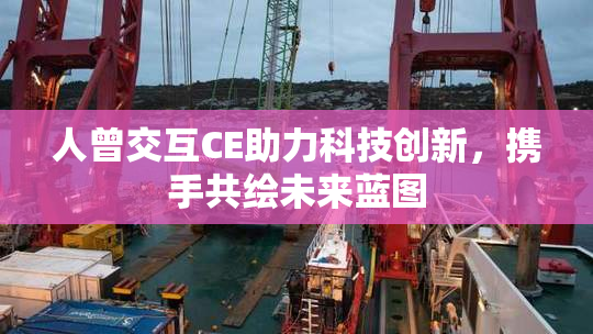 人曾交互CE助力科技创新，携手共绘未来蓝图