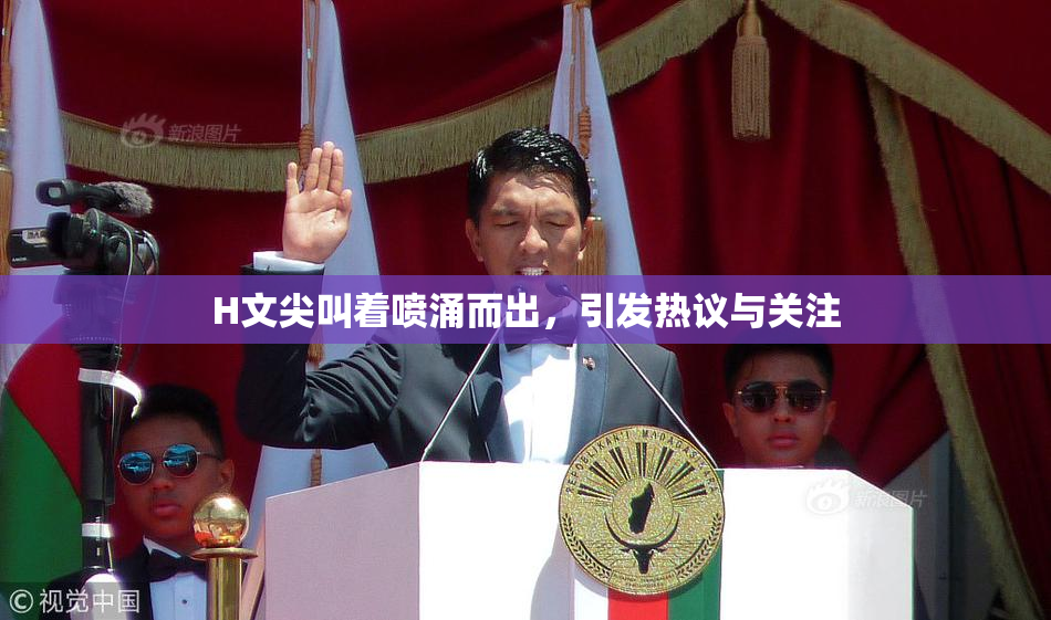 H文尖叫着喷涌而出，引发热议与关注