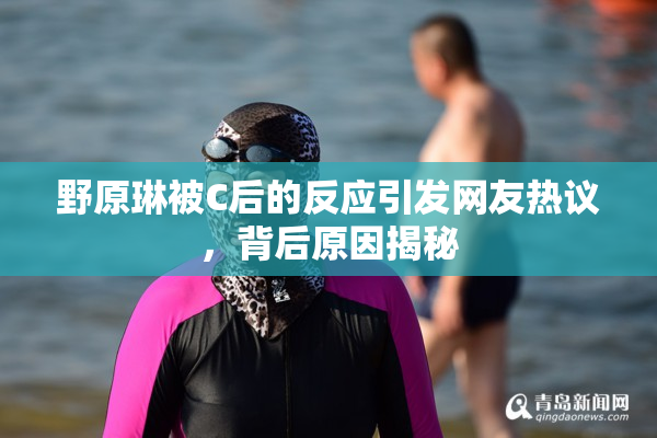 野原琳被C后的反应引发网友热议，背后原因揭秘