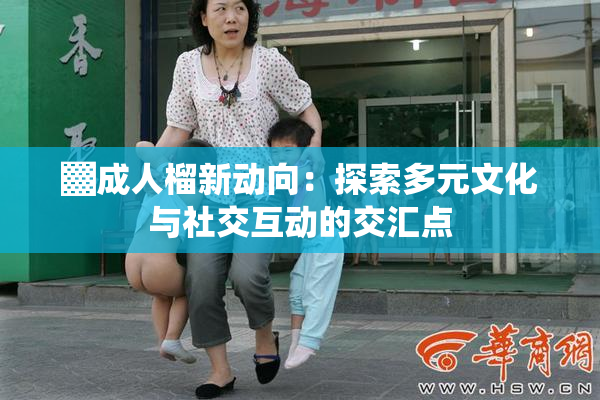 ▓成人榴新动向：探索多元文化与社交互动的交汇点