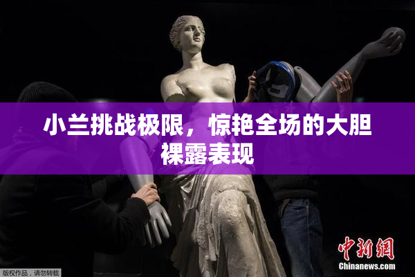 小兰挑战极限，惊艳全场的大胆裸露表现