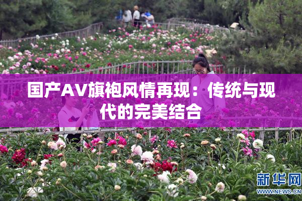 国产AV旗袍风情再现：传统与现代的完美结合