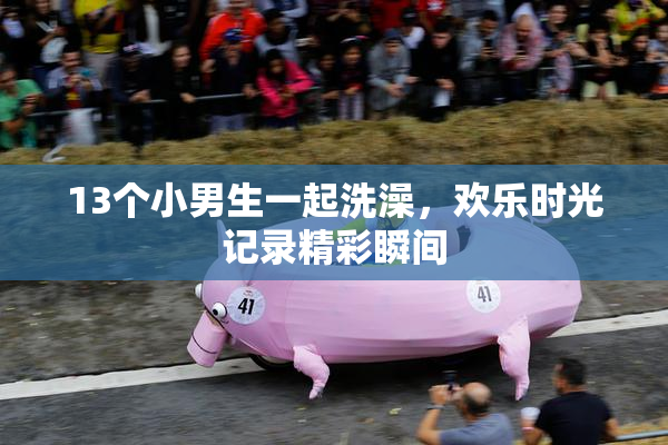 13个小男生一起洗澡，欢乐时光记录精彩瞬间