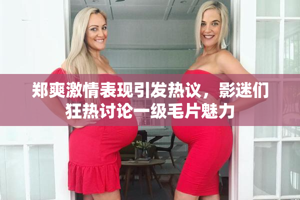 郑爽激情表现引发热议，影迷们狂热讨论一级毛片魅力