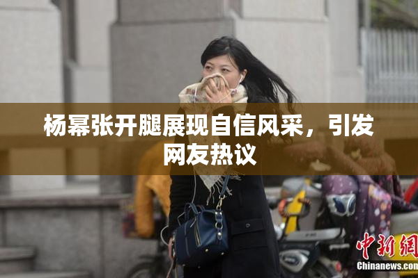 杨幂张开腿展现自信风采，引发网友热议