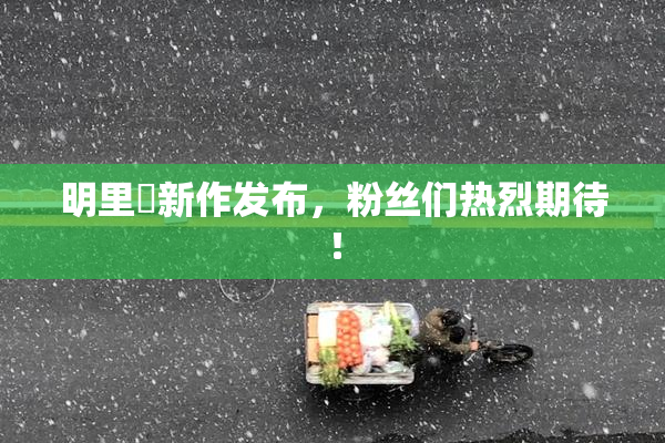 明里紬新作发布，粉丝们热烈期待！