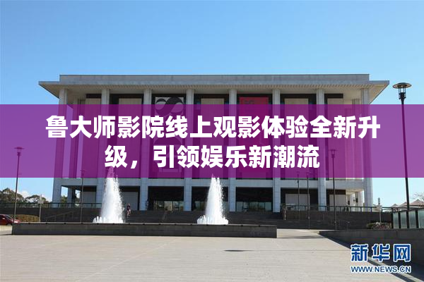 鲁大师影院线上观影体验全新升级，引领娱乐新潮流