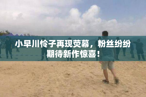 小早川怜子再现荧幕，粉丝纷纷期待新作惊喜！