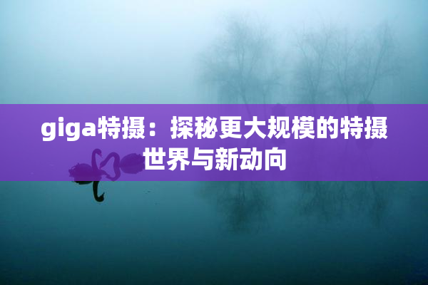 giga特摄：探秘更大规模的特摄世界与新动向