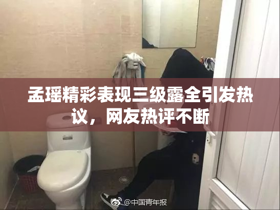 孟瑶精彩表现三级露全引发热议，网友热评不断
