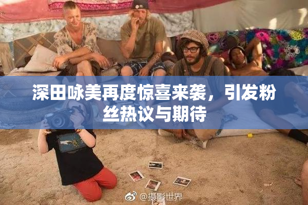深田咏美再度惊喜来袭，引发粉丝热议与期待