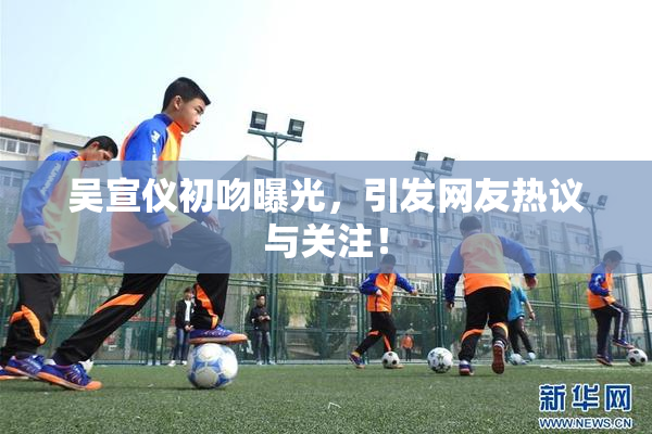 吴宣仪初吻曝光，引发网友热议与关注！