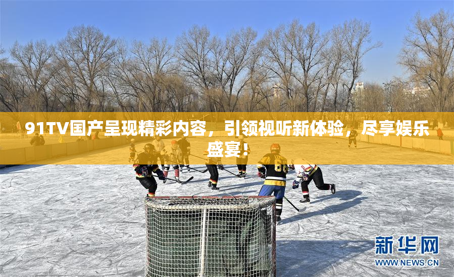 91TV国产呈现精彩内容，引领视听新体验，尽享娱乐盛宴！