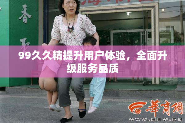99久久精提升用户体验，全面升级服务品质