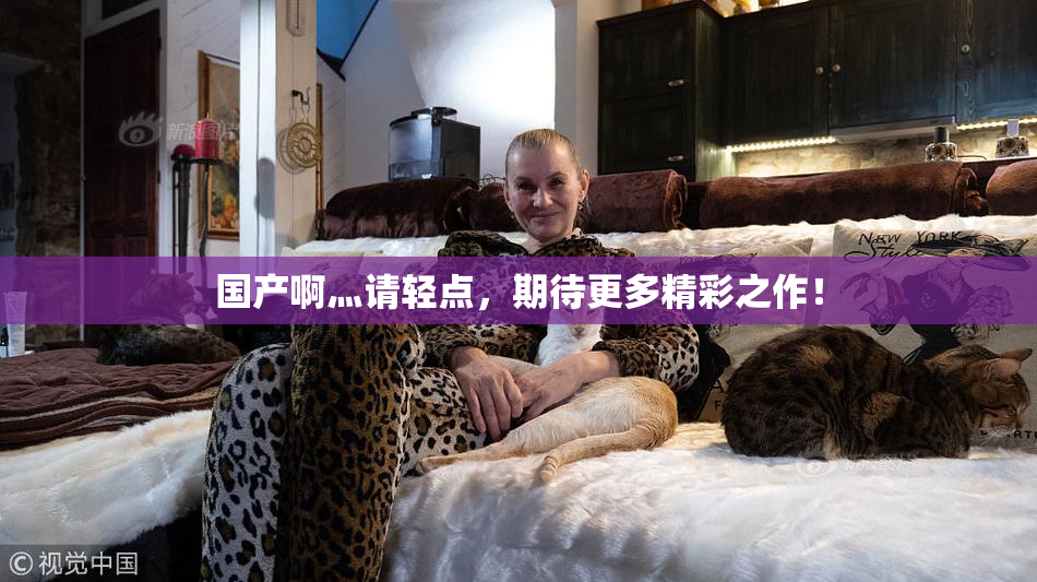 国产啊灬请轻点，期待更多精彩之作！