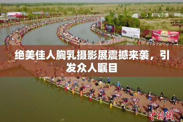 绝美佳人胸乳摄影展震撼来袭，引发众人瞩目