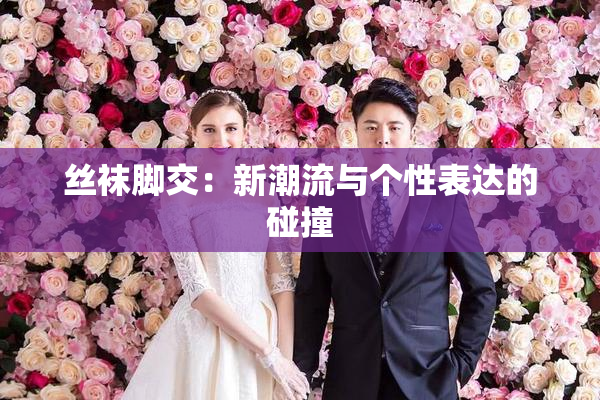 丝袜脚交：新潮流与个性表达的碰撞