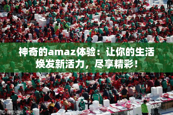 神奇的amaz体验：让你的生活焕发新活力，尽享精彩！
