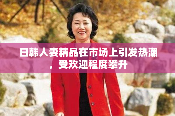 日韩人妻精品在市场上引发热潮，受欢迎程度攀升