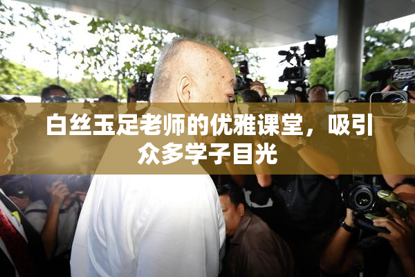 白丝玉足老师的优雅课堂，吸引众多学子目光