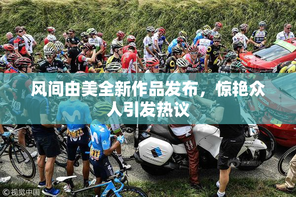 风间由美全新作品发布，惊艳众人引发热议