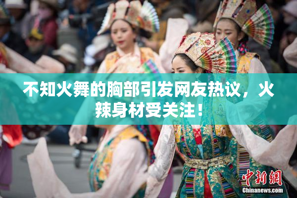 不知火舞的胸部引发网友热议，火辣身材受关注！