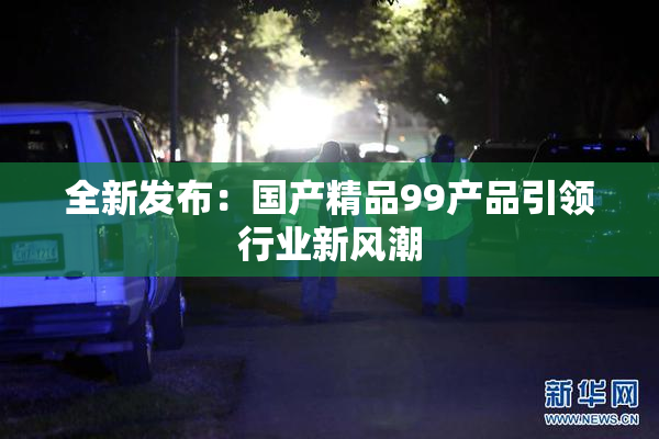 全新发布：国产精品99产品引领行业新风潮