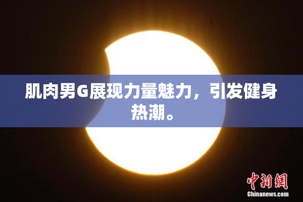 肌肉男G展现力量魅力，引发健身热潮。