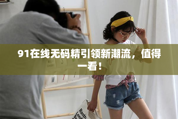 91在线无码精引领新潮流，值得一看！