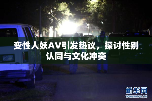 变性人妖AV引发热议，探讨性别认同与文化冲突