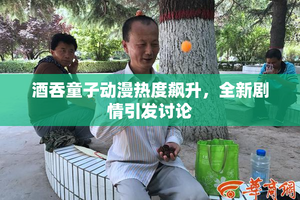 酒吞童子动漫热度飙升，全新剧情引发讨论