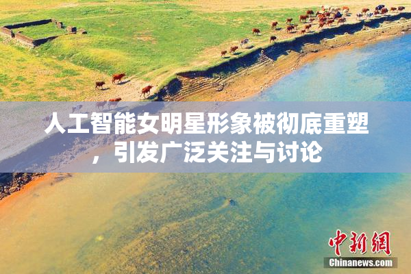 人工智能女明星形象被彻底重塑，引发广泛关注与讨论