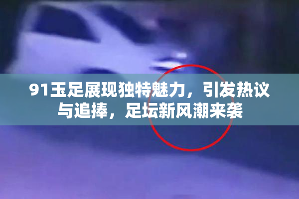 91玉足展现独特魅力，引发热议与追捧，足坛新风潮来袭