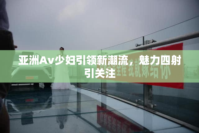 亚洲Av少妇引领新潮流，魅力四射引关注