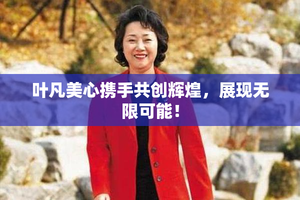 叶凡美心携手共创辉煌，展现无限可能！