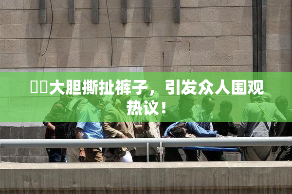 妺妺大胆撕扯裤子，引发众人围观热议！