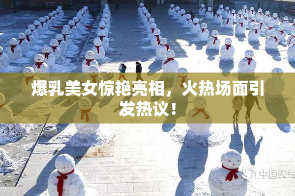 爆乳美女惊艳亮相，火热场面引发热议！