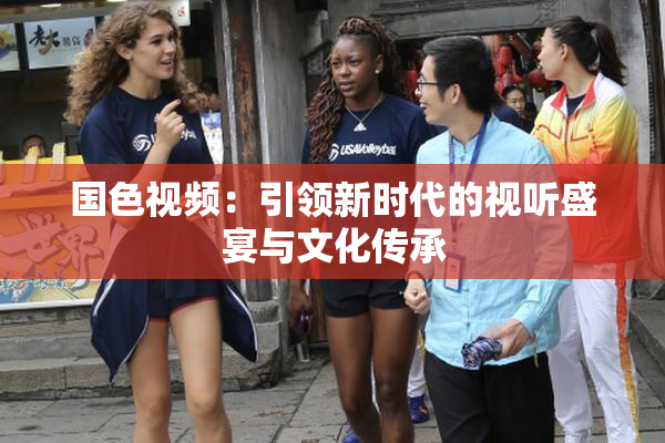 国色视频：引领新时代的视听盛宴与文化传承