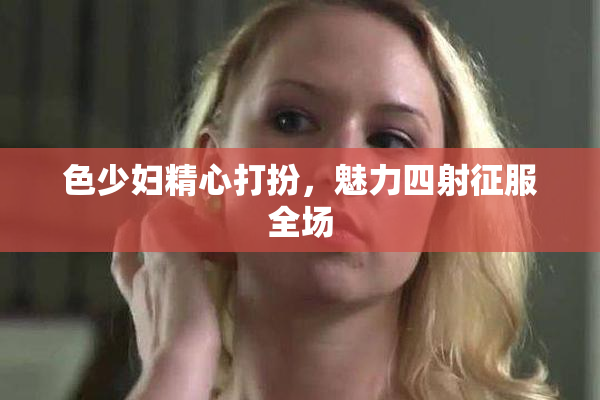 色少妇精心打扮，魅力四射征服全场