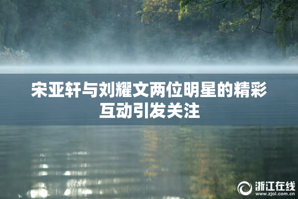 宋亚轩与刘耀文两位明星的精彩互动引发关注