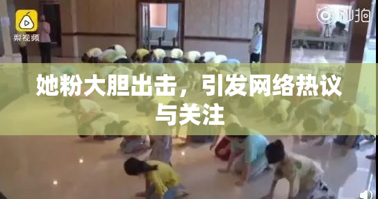 她粉大胆出击，引发网络热议与关注