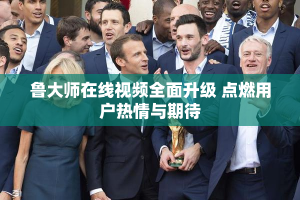 鲁大师在线视频全面升级 点燃用户热情与期待