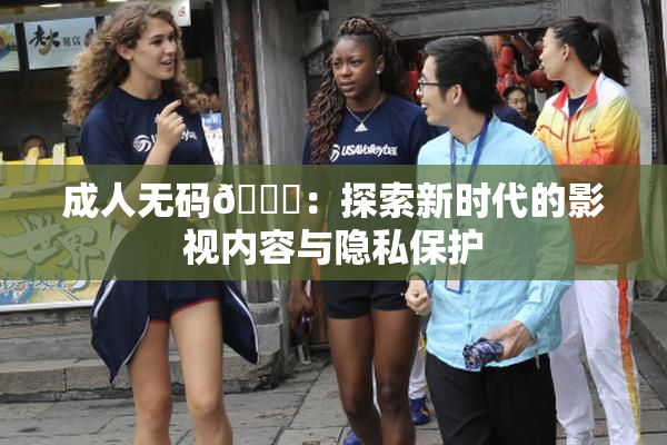 成人无码🔞：探索新时代的影视内容与隐私保护