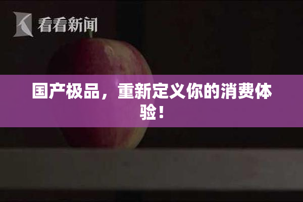 国产极品，重新定义你的消费体验！