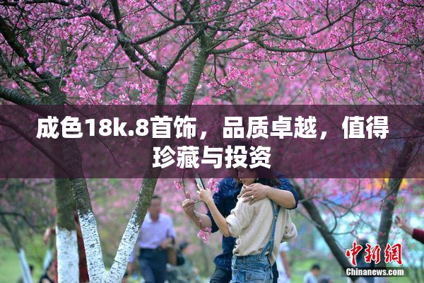 成色18k.8首饰，品质卓越，值得珍藏与投资