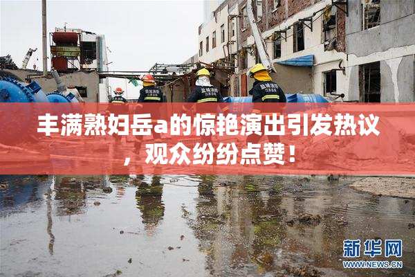 丰满熟妇岳a的惊艳演出引发热议，观众纷纷点赞！
