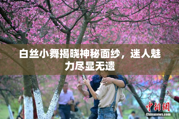 白丝小舞揭晓神秘面纱，迷人魅力尽显无遗