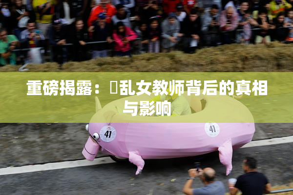 重磅揭露：婬乱女教师背后的真相与影响